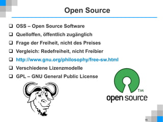 15
Open Source
 OSS – Open Source Software
 Quelloffen, öffentlich zugänglich
 Frage der Freiheit, nicht des Preises
 Vergleich: Redefreiheit, nicht Freibier
 http://www.gnu.org/philosophy/free-sw.html
 Verschiedene Lizenzmodelle
 GPL – GNU General Public License
 