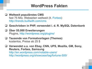 16
WordPress Fakten
 Weltweit populärstes CMS
fast 75 Mio. Webseiten weltweit (lt. Forbes)
http://trends.builtwith.com/cms
 Geschrieben in PHP, verwendet i. d. R. MySQL Datenbank
 Über 55.000 Erweiterungen
Plugins, http://wordpress.org/plugins/
 Tausende von Formatvorlagen (Themes)
kostenlos, Preise ab 25 $
 Verwendet u.a. von Ebay, CNN, UPS, Mozilla, GM, Sony,
Reuters, Forbes, Samsung
http://en.wordpress.com/notable-users/
http://wordpress.org/showcase/tag/fortune-500/
 