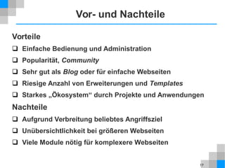 17
Vor- und Nachteile
Vorteile
 Einfache Bedienung und Administration
 Popularität, Community
 Sehr gut als Blog oder für einfache Webseiten
 Riesige Anzahl von Erweiterungen und Templates
 Starkes „Ökosystem“ durch Projekte und Anwendungen
Nachteile
 Aufgrund Verbreitung beliebtes Angriffsziel
 Unübersichtlichkeit bei größeren Webseiten
 Viele Module nötig für komplexere Webseiten
 