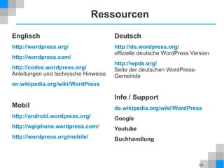 19
Ressourcen
Englisch
http://wordpress.org/
http://wordpress.com/
http://codex.wordpress.org/
Anleitungen und technische Hinweise
en.wikipedia.org/wiki/WordPress
Mobil
http://android.wordpress.org/
http://wpiphone.wordpress.com/
http://wordpress.org/mobile/
Deutsch
http://de.wordpress.org/
offizielle deutsche WordPress Version
http://wpde.org/
Seite der deutschen WordPress-
Gemeinde
Info / Support
de.wikipedia.org/wiki/WordPress
Google
Youtube
Buchhandlung
 