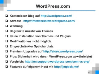 21
WordPress.com
 Kostenloser Blog auf http://wordpress.com/
 Adresse: http://interwerkstatt.wordpress.com/
 Werbung
 Begrenzte Anzahl von Themes
 Keine Installation von Themes und Plugins
 Modifikationen nicht möglich
 Eingeschränkter Speicherplatz
 Premium Upgrades auf http://store.wordpress.com/
 Plus: Sicherheit wird durch WordPress.com gewährleistet
 Vergleich: http://en.support.wordpress.com/com-vs-org/
 Features auf eigenem Host mit http://jetpack.me/
 