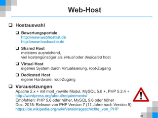 22
Web-Host
 Hostauswahl
 Bewertungsportale
http://www.webhostlist.de
http://www.hostsuche.de
 Shared Host
meistens ausreichend,
viel kostengünstiger als virtual oder dedicated host
 Virtual Host
eigenes System durch Virtualisierung, root-Zugang
 Dedicated Host
eigene Hardware, root-Zugang
 Vorausetzungen
Apache 2.x + mit mod_rewrite Modul, MySQL 5.0 +, PHP 5.2.4 +
http://wordpress.org/about/requirements/
Empfohlen: PHP 5.6 oder höher, MySQL 5.6 oder höher
Dez. 2015: Release von PHP Version 7 (11 Jahre nach Version 5)
https://de.wikipedia.org/wiki/Versionsgeschichte_von_PHP
 