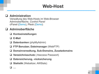 23
Web-Host
 Administration
Verwaltung des Web-Hosts im Web-Browser
Adminoberfläche, Control Panel
cPanel (Demo), Plesk (Demo)
 Adminoberfläche
 Kontoeinstellungen
 E-Mail
 Datenbanken (phpMyAdmin)
 FTP Benutzer, Dateimanager (WebFTP)
 Domainverwaltung, Sub-Domains, Zusatzdomains
 Verzeichnisschutz (.htaccess Passwort)
 Datensicherung, -rücksicherung
 Statistik (Webalizer, AWStats)
 …
 