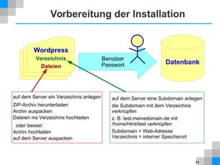 24
Benutzer
Passwort
Vorbereitung der Installation
Datenbank
Wordpress
Verzeichnis
Dateien
auf dem Server ein Verzeichnis anlegen
ZIP-Archiv herunterladen
Archiv auspacken
Dateien ins Verzeichnis hochladen
oder besser:
Archiv hochladen
auf dem Server auspacken
auf dem Server eine Subdomain anlegen
die Subdomain mit dem Verzeichnis
verknüpfen
z. B. test.meinedomain.de mit
/home/html/test verknüpfen
Subdomain = Web-Adresse
Verzeichnis = interner Speicherort
 