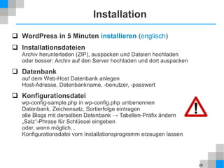 28
Installation
 WordPress in 5 Minuten installieren (englisch)
 Installationsdateien
Archiv herunterladen (ZIP), auspacken und Dateien hochladen
oder besser: Archiv auf den Server hochladen und dort auspacken
 Datenbank
auf dem Web-Host Datenbank anlegen
Host-Adresse, Datenbankname, -benutzer, -passwort
 Konfigurationsdatei
wp-config-sample.php in wp-config.php umbenennen
Datenbank, Zeichensatz, Sortierfolge eintragen
alle Blogs mit derselben Datenbank → Tabellen-Präfix ändern
„Salz“-Phrase für Schlüssel eingeben
oder, wenn möglich...
Konfigurationsdatei vom Installationsprogramm erzeugen lassen
 