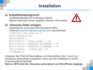 29
Installation
 Installationsprogramm
Installationsprogramm im Browser starten
eigenen Benutzernamen vergeben (besser nicht admin)
 .htaccess Datei anlegen
notwendig für suchmaschinenfreundliche URLs
Code bei codex.wordpress.org/htaccess herunterladen
<IfModule mod_rewrite.c>
RewriteEngine On
RewriteBase /
RewriteRule ^index.php$ - [L]
RewriteCond %{REQUEST_FILENAME} !-f
RewriteCond %{REQUEST_FILENAME} !-d
RewriteRule . /index.php [L]
</IfModule>
Hinweise: Der Pfad für RewriteBase und RewriteRule (hier: /) wird von
Wordpress automatisch angepasst, wenn sich die Installation in einem
Unterverzeichnis befindet.
Seit ca. 2019 wird die .htaccess automatisch von WordPress angelegt.
 