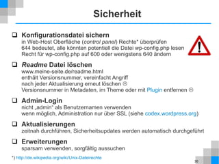 30
Sicherheit
 Konfigurationsdatei sichern
in Web-Host Oberfläche (control panel) Rechte* überprüfen
644 bedeutet, alle könnten potentiell die Datei wp-config.php lesen
Recht für wp-config.php auf 600 oder wenigstens 640 ändern
 Readme Datei löschen
www.meine-seite.de/readme.html
enthält Versionsnummer, vereinfacht Angriff
nach jeder Aktualisierung erneut löschen 
Versionsnummer in Metadaten, im Theme oder mit Plugin entfernen 
 Admin-Login
nicht „admin“ als Benutzernamen verwenden
wenn möglich, Administration nur über SSL (siehe codex.wordpress.org)
 Aktualisierungen
zeitnah durchführen, Sicherheitsupdates werden automatisch durchgeführt
 Erweiterungen
sparsam verwenden, sorgfältig aussuchen
*) http://de.wikipedia.org/wiki/Unix-Dateirechte
 