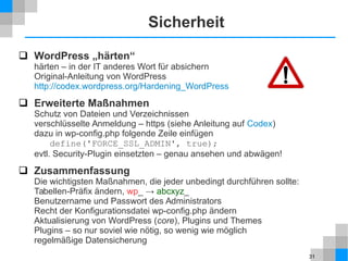31
Sicherheit
 WordPress „härten“
härten – in der IT anderes Wort für absichern
Original-Anleitung von WordPress
http://codex.wordpress.org/Hardening_WordPress
 Erweiterte Maßnahmen
Schutz von Dateien und Verzeichnissen
verschlüsselte Anmeldung – https (siehe Anleitung auf Codex)
dazu in wp-config.php folgende Zeile einfügen
define('FORCE_SSL_ADMIN', true);
evtl. Security-Plugin einsetzten – genau ansehen und abwägen!
 Zusammenfassung
Die wichtigsten Maßnahmen, die jeder unbedingt durchführen sollte:
Tabellen-Präfix ändern, wp_ → abcxyz_
Benutzername und Passwort des Administrators
Recht der Konfigurationsdatei wp-config.php ändern
Aktualisierung von WordPress (core), Plugins und Themes
Plugins – so nur soviel wie nötig, so wenig wie möglich
regelmäßige Datensicherung
 