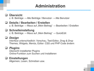 34
Administration
 Übersicht
z. B. Beiträge → Alle Beiträge / Benutzer → Alle Benutzer
 Details / Bearbeiten / Erstellen
z. B. Beiträge → Maus auf „Mein Beitrag“ → Bearbeiten / Erstellen
 Schnelleinstellung
z. B. Beiträge → Maus auf „Mein Beitrag“ → QuickEdit
 Design
Interface unterschiedlich: Vorschau, Text-Editor, Drag & Drop
Themes, Widgets, Menüs, Editor: CSS und PHP Code ändern
 Plugins
Übersicht installierter Plugins
Online-Funktion zum Suchen und Installieren
 Einstellungen
Allgemein, Lesen, Schreiben usw.
 