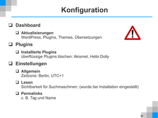 35
Konfiguration
 Dashboard
 Aktualisierungen
WordPress, Plugins, Themes, Übersetzungen
 Plugins
 Installierte Plugins
überflüssige Plugins löschen: Akismet, Hello Dolly
 Einstellungen
 Allgemein
Zeitzone: Berlin, UTC+1
 Lesen
Sichtbarkeit für Suchmaschinen: (wurde bei Installation eingestellt)
 Permalinks
z. B. Tag und Name
 