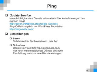 36
Ping
 Update Service
benachrichtigt andere Dienste automatisch über Aktualisierungen des
eigenen Blogs
http://codex.wordpress.org/Update_Services
Ping-O-Matic – gehört zur WordPress Foundation
http://pingomatic.com/
 Einstellungen
 Lesen
Sichtbarkeit für Suchmaschinen: erlauben
 Schreiben
Update Services: http://rpc.pingomatic.com/
hier noch weitere geeignete Dienste eintragen
Empfehlung: nicht zu viele Dienste eintragen
 