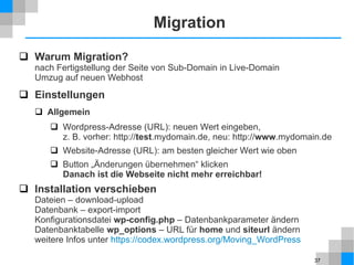37
Migration
 Warum Migration?
nach Fertigstellung der Seite von Sub-Domain in Live-Domain
Umzug auf neuen Webhost
 Einstellungen
 Allgemein
 Wordpress-Adresse (URL): neuen Wert eingeben,
z. B. vorher: http://test.mydomain.de, neu: http://www.mydomain.de
 Website-Adresse (URL): am besten gleicher Wert wie oben
 Button „Änderungen übernehmen“ klicken
Danach ist die Webseite nicht mehr erreichbar!
 Installation verschieben
Dateien – download-upload
Datenbank – export-import
Konfigurationsdatei wp-config.php – Datenbankparameter ändern
Datenbanktabelle wp_options – URL für home und siteurl ändern
weitere Infos unter https://codex.wordpress.org/Moving_WordPress
 