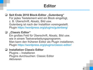 39
Editor
 Seit Ende 2018 Block-Editor „Gutenberg“
Für jedes Textelement wird ein Block eingefügt,
z. B. Überschrift, Absatz, Bild usw.
Gutenberg ist nach der Installtion voreingestellt.
Plugin https://wordpress.org/plugins/gutenberg/
 „Classic Editor“
Ein großes Feld für Überschrift, Absatz, Bild usw.
wie in einem Textverarbeitungsprogramm.
Man kann den früheren Editor als Plugin installieren.
Plugin https://wordpress.org/plugins/classic-editor/
 Installation Classic Editor
Plugins – Installieren
Plugins durchsuchen: Classic Editor
Aktivieren
 