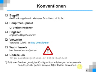4
Konventionen
 Begriff
die Erklärung dazu in kleinerer Schrift und nicht fett
 Hauptmenüpunkt
 Untermenüpunkt*
 Englisch
englische Begriffe kursiv
 Verweise
Verweise (Links) in blau und klickbar
 Warnhinweis
hier besonders aufpassen
 Codezeilen
<p>in nichtproportionaler Schriftart</p>
*) Fußnote: Die hier gezeigten Konfigurationsanleitungen erheben nicht
den Anspruch, perfekt zu sein. Bitte flexibel anwenden.
 