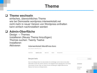 40
Theme
 Theme wechseln
einfaches, übersichtliches Theme
wie bei Demoseite wordpress.interwerkstatt.net
nicht mehr in neuer Version von Wordpress enthalten
kann einfach nachinstalliert werden
 Admin-Oberfläche
Design → Themes
Installieren (Neues Theme hinzufügen)
Themes suchen: Twenty Twelve
Installieren
Aktivieren
 