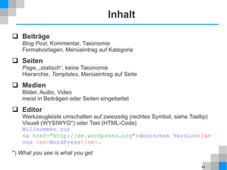 41
Inhalt
 Beiträge
Blog Post, Kommentar, Taxonomie
Formatvorlagen, Menüeintrag auf Kategorie
 Seiten
Page, „statisch“, keine Taxonomie
Hierarchie, Templates, Menüeintrag auf Seite
 Medien
Bilder, Audio, Video
meist in Beiträgen oder Seiten eingebettet
 Editor
Werkzeugleiste umschalten auf zweizeilig (rechtes Symbol, siehe Tooltip)
Visuell (WYSIWYG*) oder Text (HTML-Code)
Willkommen zur
<a href="http://de.wordpress.org">deutschen Version</a>
von <em>WordPress</em>.
*) What you see is what you get
 