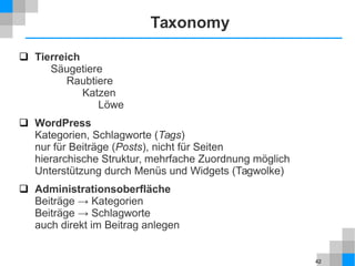 42
Taxonomy
 Tierreich
Säugetiere
Raubtiere
Katzen
Löwe
 WordPress
Kategorien, Schlagworte (Tags)
nur für Beiträge (Posts), nicht für Seiten
hierarchische Struktur, mehrfache Zuordnung möglich
Unterstützung durch Menüs und Widgets (Tagwolke)
 Administrationsoberfläche
Beiträge → Kategorien
Beiträge → Schlagworte
auch direkt im Beitrag anlegen
 