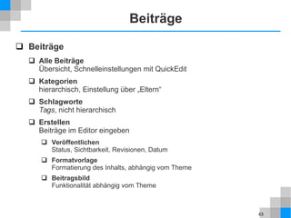 43
Beiträge
 Beiträge
 Alle Beiträge
Übersicht, Schnelleinstellungen mit QuickEdit
 Kategorien
hierarchisch, Einstellung über „Eltern“
 Schlagworte
Tags, nicht hierarchisch
 Erstellen
Beiträge im Editor eingeben
 Veröffentlichen
Status, Sichtbarkeit, Revisionen, Datum
 Formatvorlage
Formatierung des Inhalts, abhängig vom Theme
 Beitragsbild
Funktionalität abhängig vom Theme
 