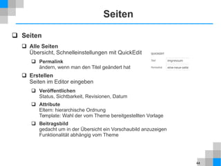44
Seiten
 Seiten
 Alle Seiten
Übersicht, Schnelleinstellungen mit QuickEdit
 Permalink
ändern, wenn man den Titel geändert hat
 Erstellen
Seiten im Editor eingeben
 Veröffentlichen
Status, Sichtbarkeit, Revisionen, Datum
 Attribute
Eltern: hierarchische Ordnung
Template: Wahl der vom Theme bereitgestellten Vorlage
 Beitragsbild
gedacht um in der Übersicht ein Vorschaubild anzuzeigen
Funktionalität abhängig vom Theme
 