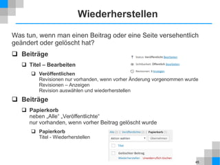45
Wiederherstellen
Was tun, wenn man einen Beitrag oder eine Seite versehentlich
geändert oder gelöscht hat?
 Beiträge
 Titel – Bearbeiten
 Veröffentlichen
Revisionen nur vorhanden, wenn vorher Änderung vorgenommen wurde
Revisionen – Anzeigen
Revision auswählen und wiederherstellen
 Beiträge
 Papierkorb
neben „Alle“ „Veröffentlichte“
nur vorhanden, wenn vorher Beitrag gelöscht wurde
 Papierkorb
Titel - Wiederherstellen
 