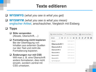 46
Texte editieren
 WYSIWYG (what you see is what you get)
 WYSIWYM (what you see is what you mean)
englischer Artikel, anschaulicher, Vergleich mit Eisberg
 Tipps
 Stile verwenden
(Absatz, Überschrift, ...)
 Formatierung nicht kopieren
Bei der Übertragung von
Inhalten aus externen Quellen
nur den Text und nicht die
Formatierung kopieren.
 Änderungen nur mit CSS
Will man z. B. eine Überschrift
anders formatieren, dies nicht
einzeln, sondern zentral mit
CSS umsetzen.
 