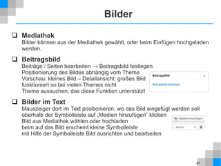 47
Bilder
 Mediathek
Bilder können aus der Mediathek gewählt, oder beim Einfügen hochgeladen
werden.
 Beitragsbild
Beiträge / Seiten bearbeiten → Beitragsbild festlegen
Positionierung des Bildes abhängig vom Theme
Vorschau: kleines Bild – Detailansicht: großes Bild
funktioniert so bei vielen Themes nicht
Theme aussuchen, das diese Funktion unterstützt
 Bilder im Text
Mauszeiger dort im Text positionieren, wo das Bild eingefügt werden soll
oberhalb der Symbolleiste auf „Medien hinzufügen“ klicken
Bild aus Mediathek wählen oder hochladen
beim auf das Bild erscheint kleine Symbolleiste
mit Hilfe der Symbolleiste Bild ausrichten und bearbeiten
 
