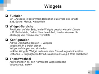 48
Widgets
 Funktion
Ein-, Ausgabe in bestimmten Bereichen außerhalb des Inhalts
z. B. Suche, Menüs, Kategorien
 Widget-Bereiche
Positionen auf der Seite, in die Widgets gesetzt werden können
z. B. Seitenleiste, Balken über dem Inhalt, Kasten oben rechts
abhängig vom Theme oder Template
 Konfiguration
Admin-Oberfläche: Design → Widgets
Widget mit in Bereich ziehen
Widget aufklappen und einstellen
Inaktive Widgets: Widget entfernen aber Einstellungen beibehalten
Optionen → Zugänglichkeitsmodus aktivieren: Drag & Drop abschalten
 Themewechsel
Abweichungen bei den Namen der Widgetbereiche
Widgets evtl. inaktiv
 
