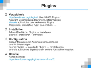 52
Plugins
 Verzeichnis
http://wordpress.org/plugins/, über 55.000 Plugins
Auswahl: Beschreibung, Bewertung, letzter Update
Hinweis auf inaktive oder verlassene Plugins
Description, Installation, FAQ, Screenshots, ...
 Installation
Admin-Oberfläche: Plugins → Installieren
Suchen – installieren – aktivieren
 Konfiguration
eigener Menüpunkt in Administrationsoberfläche
oder in Einstellungen
oder in Plugins → Installierte Plugins → Einstellungen
oder als zusätzliche Eigenschaft in andere Funktionen integriert
 Beispiel
Kontaktformular
https://wordpress.org/plugins/contact-form-7/
 