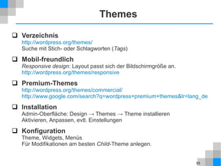 53
Themes
 Verzeichnis
http://wordpress.org/themes/
Suche mit Stich- oder Schlagworten (Tags)
 Mobil-freundlich
Responsive design: Layout passt sich der Bildschirmgröße an.
http://wordpress.org/themes/responsive
 Premium-Themes
http://wordpress.org/themes/commercial/
http://www.google.com/search?q=wordpress+premium+themes&lr=lang_de
 Installation
Admin-Oberfläche: Design → Themes → Theme installieren
Aktivieren, Anpassen, evtl. Einstellungen
 Konfiguration
Theme, Widgets, Menüs
Für Modifikationen am besten Child-Theme anlegen.
 