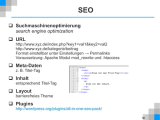 56
SEO
 Suchmaschinenoptimierung
search engine optimization
 URL
http://www.xyz.de/index.php?key1=val1&key2=val2
http://www.xyz.de/kategorie/beitrag
Format einstellbar unter Einstellungen → Permalinks
Voraussetzung: Apache Modul mod_rewrite und .htaccess
 Meta-Daten
z. B. Titel-Tag
 Inhalt
entsprechend Titel-Tag
 Layout
barrierefreies Theme
 Plugins
http://wordpress.org/plugins/all-in-one-seo-pack/
 