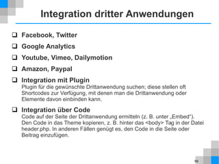 59
Integration dritter Anwendungen
 Facebook, Twitter
 Google Analytics
 Youtube, Vimeo, Dailymotion
 Amazon, Paypal
 Integration mit Plugin
Plugin für die gewünschte Drittanwendung suchen; diese stellen oft
Shortcodes zur Verfügung, mit denen man die Drittanwendung oder
Elemente davon einbinden kann.
 Integration über Code
Code auf der Seite der Drittanwendung ermitteln (z. B. unter „Embed“).
Den Code in das Theme kopieren, z. B. hinter das <body> Tag in der Datei
header.php. In anderen Fällen genügt es, den Code in die Seite oder
Beitrag einzufügen.
 