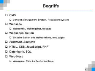 6
Begriffe
 CMS
 Content Management System, Redaktionssystem
 Webseite
 Webauftritt, Webangebot, website
 Webseiten, Seiten
 Einzelne Seiten des Webauftrittes, web pages
 Frontend, Backend
 HTML, CSS, JavaScript, PHP
 Datenbank, SQL
 Web-Host
 Webspace, Platz im Rechenzentrum
 