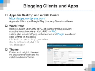 60
Blogging Clients und Apps
 Apps für Desktop und mobile Geräte
https://apps.wordpress.com/
Apps wie üblich von Google Play bzw. App Store installieren
 WordPress
Remote-Zugriff über XML-RPC, ist standardmäßig aktiviert
manche Hosts blockieren XML-RPC → FAQ
xmlrpc.php in xmlrpc2.php umbenennen und Plugin installieren
oder Eintrag in .htaccess
<IfModule security2_module>
SecRuleRemoveById 114
</IfModule>
 Theme
Posten auch möglich ohne App
mit Browser über Webseite mit
mobilfreundlichem Theme.
 