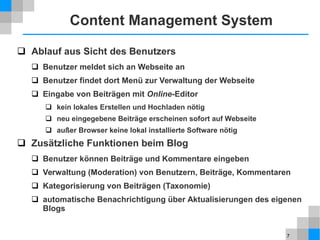 7
Content Management System
 Ablauf aus Sicht des Benutzers
 Benutzer meldet sich an Webseite an
 Benutzer findet dort Menü zur Verwaltung der Webseite
 Eingabe von Beiträgen mit Online-Editor
 kein lokales Erstellen und Hochladen nötig
 neu eingegebene Beiträge erscheinen sofort auf Webseite
 außer Browser keine lokal installierte Software nötig
 Zusätzliche Funktionen beim Blog
 Benutzer können Beiträge und Kommentare eingeben
 Verwaltung (Moderation) von Benutzern, Beiträge, Kommentaren
 Kategorisierung von Beiträgen (Taxonomie)
 automatische Benachrichtigung über Aktualisierungen des eigenen
Blogs
 