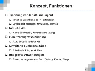 8
Konzept, Funktionen
 Trennung von Inhalt und Layout
 Inhalt in Datenbank oder Textdateien
 Layout mit Vorlagen, templates, themes
 Interaktivität
 Kontaktformular, Kommentare (Blog)
 Benutzerzugriffssteuerung
 ACL, access control list
 Erweiterte Funktionalitäten
 Arbeitsabläufe, work flow
 Integrierte Anwendungen
 Reservierungssystem, Foto Gallery, Forum, Shop
 