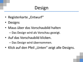 Design
• Registerkarte „Entwurf“
• Designs
• Maus über das Vorschaubild halten
  – Das Design wird als Vorschau gezeigt.
• Auf das Vorschaubild klicken.
  – Das Design wird übernommen.
• Klick auf den Pfeil „Unten“ zeigt alle Designs.
 