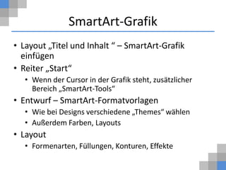 SmartArt-Grafik
• Layout „Titel und Inhalt “ – SmartArt-Grafik
  einfügen
• Reiter „Start“
   • Wenn der Cursor in der Grafik steht, zusätzlicher
     Bereich „SmartArt-Tools“
• Entwurf – SmartArt-Formatvorlagen
   • Wie bei Designs verschiedene „Themes“ wählen
   • Außerdem Farben, Layouts
• Layout
   • Formenarten, Füllungen, Konturen, Effekte
 