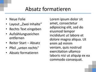 Absatz formatieren
• Neue Folie              Lorem ipsum dolor sit
• Layout „Zwei Inhalte“   amet, consectetur
• Rechts Text eingeben    adipisicing elit, sed do
                          eiusmod tempor
• Aufzählungszeichen      incididunt ut labore et
  entfernen               dolore magna aliqua. Ut
• Reiter Start – Absatz   enim ad minim
• Pfeil „unten rechts“    veniam, quis nostrud
• Absatz formatieren      exercitation ullamco
                          laboris nisi ut aliquip ex ea
                          commodo consequat.
 