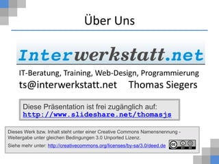 Über Uns


     IT-Beratung, Training, Web-Design, Programmierung
     ts@interwerkstatt.net                            Thomas Siegers
      Diese Präsentation ist frei zugänglich auf:
      http://www.slideshare.net/thomasjs

Dieses Werk bzw. Inhalt steht unter einer Creative Commons Namensnennung -
Weitergabe unter gleichen Bedingungen 3.0 Unported Lizenz.
Siehe mehr unter: http://creativecommons.org/licenses/by-sa/3.0/deed.de
 
