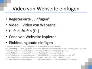 Video von Webseite einfügen
•   Registerkarte „Einfügen“
•   Video – Video von Webseite…
•   Hilfe aufrufen (F1)
•   Code von Webseite kopieren
•   Einbindungscode einfügen
<object width="420" height="315"><param name="movie"
value="http://www.youtube.com/v/nGeKSiCQkPw?version=3&amp;hl=en_US"></param
><param name="allowFullScreen" value="true"></param><param
name="allowscriptaccess" value="always"></param><embed
src="http://www.youtube.com/v/nGeKSiCQkPw?version=3&amp;hl=en_US"
type="application/x-shockwave-flash" width="420" height="315"
allowscriptaccess="always" allowfullscreen="true"></embed></object>
 