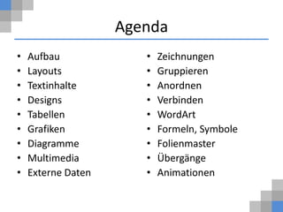 Agenda
•   Aufbau             •   Zeichnungen
•   Layouts            •   Gruppieren
•   Textinhalte        •   Anordnen
•   Designs            •   Verbinden
•   Tabellen           •   WordArt
•   Grafiken           •   Formeln, Symbole
•   Diagramme          •   Folienmaster
•   Multimedia         •   Übergänge
•   Externe Daten      •   Animationen
 