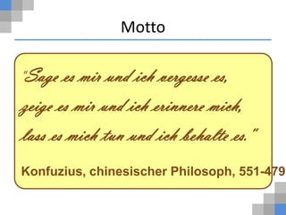 Motto

"Sage  es mir und ich vergesse es,
zeige es mir und ich erinnere mich,
lass es mich tun und ich behalte es."
Konfuzius, chinesischer Philosoph, 551-479
 