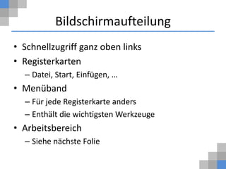 Bildschirmaufteilung
• Schnellzugriff ganz oben links
• Registerkarten
  – Datei, Start, Einfügen, …
• Menüband
  – Für jede Registerkarte anders
  – Enthält die wichtigsten Werkzeuge
• Arbeitsbereich
  – Siehe nächste Folie
 