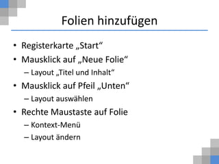 Folien hinzufügen
• Registerkarte „Start“
• Mausklick auf „Neue Folie“
  – Layout „Titel und Inhalt“
• Mausklick auf Pfeil „Unten“
  – Layout auswählen
• Rechte Maustaste auf Folie
  – Kontext-Menü
  – Layout ändern
 