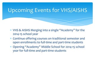 Upcoming Events for VHS/AISHS

VHS & AISHS Merging into a single “Academy” for the
2014-15 school year
Continue offering courses on traditional semester and
open enrollments to full-time and part-time students
Opening “Academy” Middle School for 2014-15 school
year for full-time and part-time students

 
