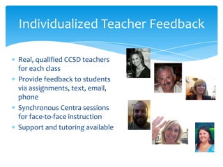 Individualized Teacher Feedback
Real, qualified CCSD teachers
for each class
Provide feedback to students
via assignments, text, email,
phone
Synchronous Centra sessions
for face-to-face instruction
Support and tutoring available

 