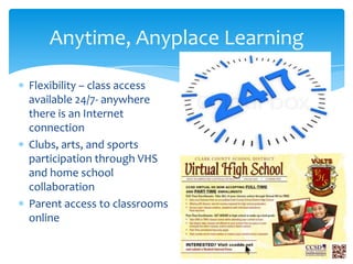 Anytime, Anyplace Learning
Flexibility – class access
available 24/7- anywhere
there is an Internet
connection
Clubs, arts, and sports
participation through VHS
and home school
collaboration
Parent access to classrooms
online

 