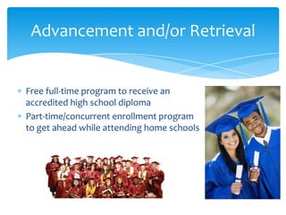 Advancement and/or Retrieval

Free full-time program to receive an
accredited high school diploma
Part-time/concurrent enrollment program
to get ahead while attending home schools

 