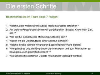 Die ersten Schritte Beantworten Sie im Team diese 7 Fragen: Welche Ziele wollen wir mit Social Media Marketing erreichen? Auf welche Ressourcen können wir zurückgreifen (Budget, Know-how, Zeit, etc.)? Wer soll für Social Media Marketing zuständig sein? Wollen wir die Unterstützung einer Agentur einholen? Welche Inhalte können wir unseren Lesern/Kunden/Fans bieten? Wie gelingt es uns, die Empfänger zur Interaktion und zum Mitmachen zu bewegen („user generated content“)? Wie können die einzelnen Dienste miteinander verknüpft werden? 