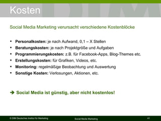 Kosten Social Media Marketing verursacht verschiedene Kostenblöcke Personalkosten:  je nach Aufwand, 0,1 – X Stellen Beratungskosten:  je nach Projektgröße und Aufgaben Programmierungskosten:  z.B. für Facebook-Apps, Blog-Themes etc. Erstellungskosten:  für Grafiken, Videos, etc.  Monitoring:  regelmäßige Beobachtung und Auswertung Sonstige Kosten:  Verlosungen, Aktionen, etc.    Social Media ist günstig, aber nicht kostenlos! 